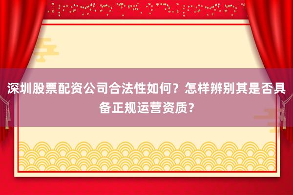 深圳股票配资公司合法性如何？怎样辨别其是否具备正规运营资质？